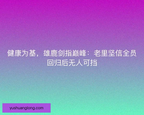 健康为基，雄鹿剑指巅峰：老里坚信全员回归后无人可挡