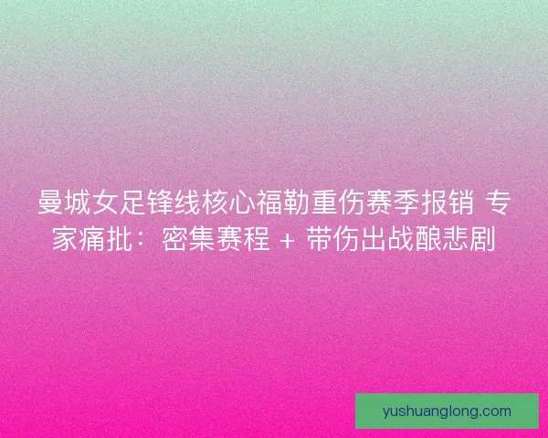 曼城女足锋线核心福勒重伤赛季报销 专家痛批：密集赛程 + 带伤出战酿悲剧