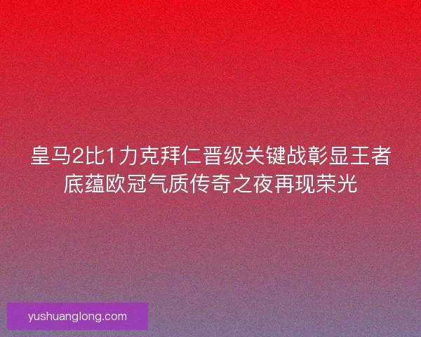 皇马2比1力克拜仁晋级关键战彰显王者底蕴欧冠气质传奇之夜再现荣光