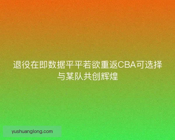 退役在即数据平平若欲重返CBA可选择与某队共创辉煌