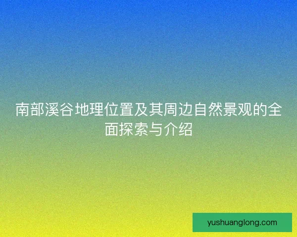 南部溪谷地理位置及其周边自然景观的全面探索与介绍
