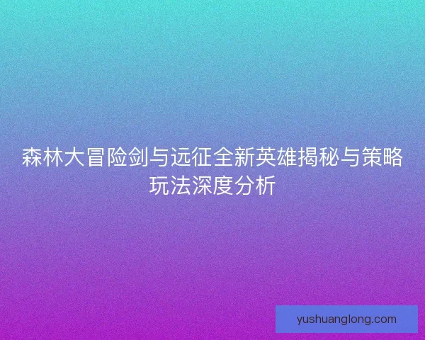 森林大冒险剑与远征全新英雄揭秘与策略玩法深度分析
