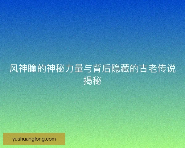 风神瞳的神秘力量与背后隐藏的古老传说揭秘