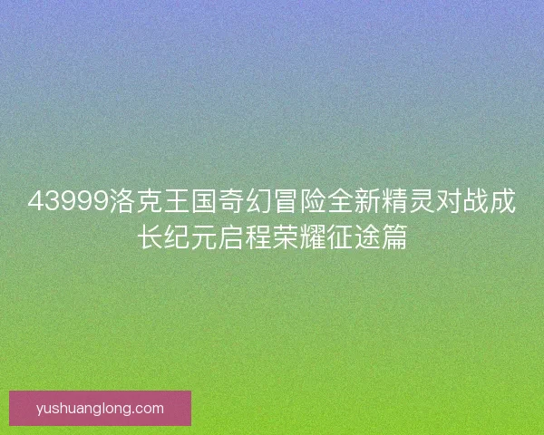 43999洛克王国奇幻冒险全新精灵对战成长纪元启程荣耀征途篇 43999洛克王国奇幻冒险全新精灵对战成长纪元启程荣耀征途篇
