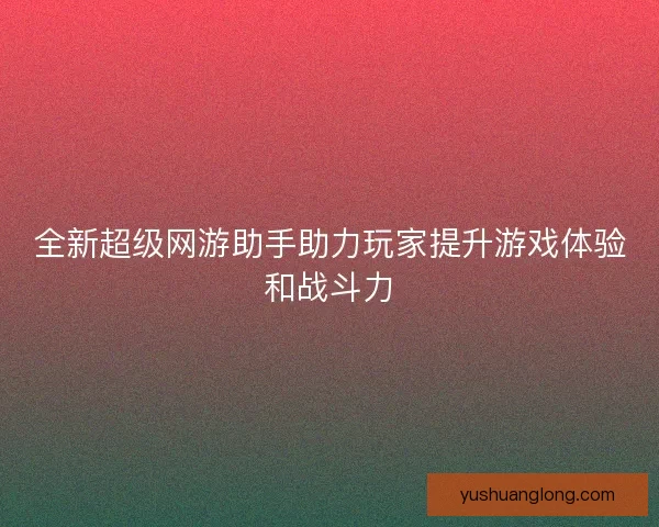 全新超级网游助手助力玩家提升游戏体验和战斗力 全新超级网游助手助力玩家提升游戏体验和战斗力