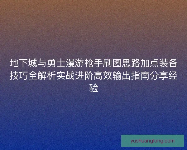 地下城与勇士漫游枪手刷图思路加点装备技巧全解析实战进阶高效输出指南分享经验