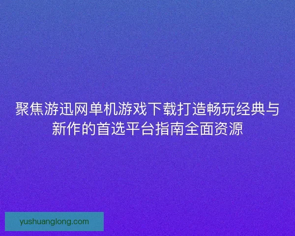 聚焦游迅网单机游戏下载打造畅玩经典与新作的首选平台指南全面资源