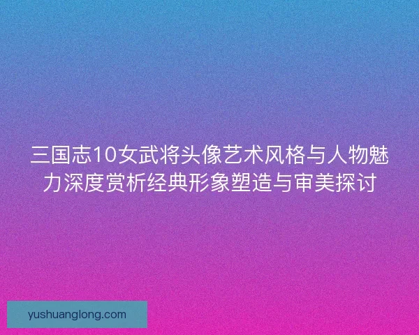 三国志10女武将头像艺术风格与人物魅力深度赏析经典形象塑造与审美探讨 三国志10女武将头像艺术风格与人物魅力深度赏析经典形象塑造与审美探讨