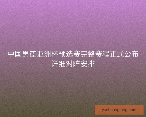 中国男篮亚洲杯预选赛完整赛程正式公布详细对阵安排