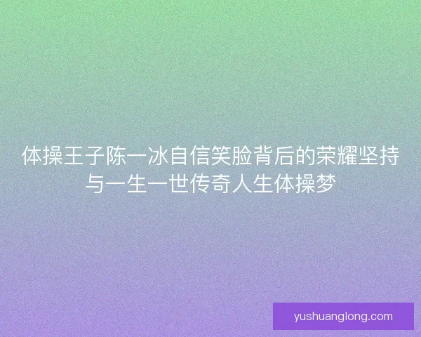 体操王子陈一冰自信笑脸背后的荣耀坚持与一生一世传奇人生体操梦