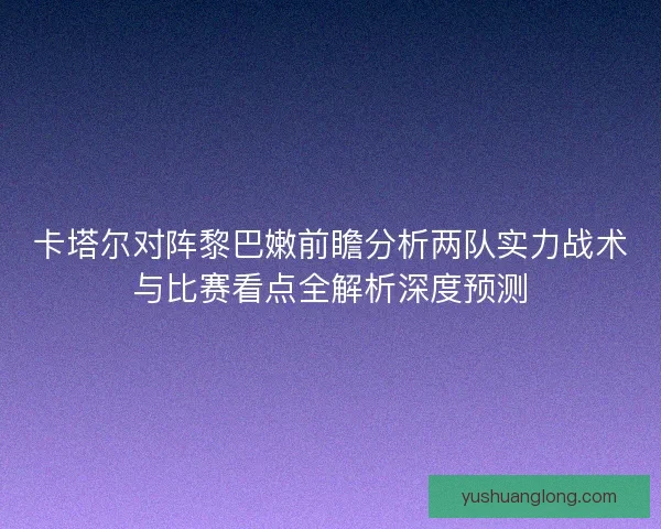 卡塔尔对阵黎巴嫩前瞻分析两队实力战术与比赛看点全解析深度预测 卡塔尔对阵黎巴嫩前瞻分析两队实力战术与比赛看点全解析深度预测