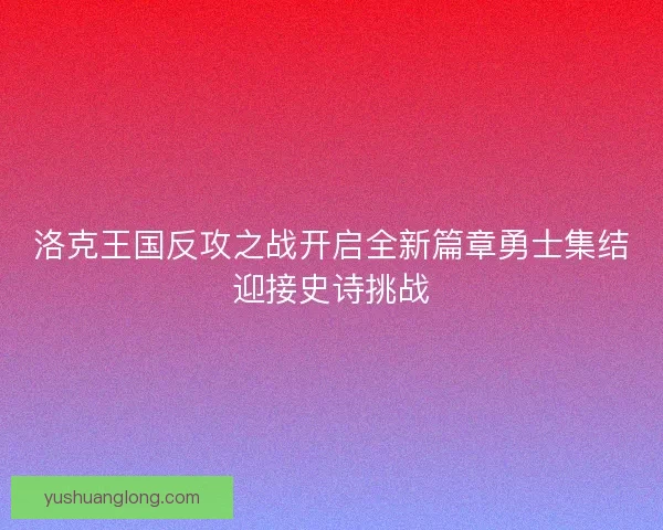 洛克王国反攻之战开启全新篇章勇士集结迎接史诗挑战 洛克王国反攻之战开启全新篇章勇士集结迎接史诗挑战
