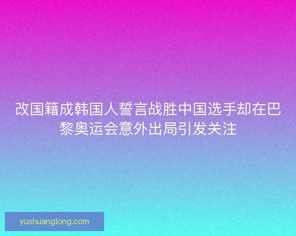 改国籍成韩国人誓言战胜中国选手却在巴黎奥运会意外出局引发关注 改国籍成韩国人誓言战胜中国选手却在巴黎奥运会意外出局引发关注