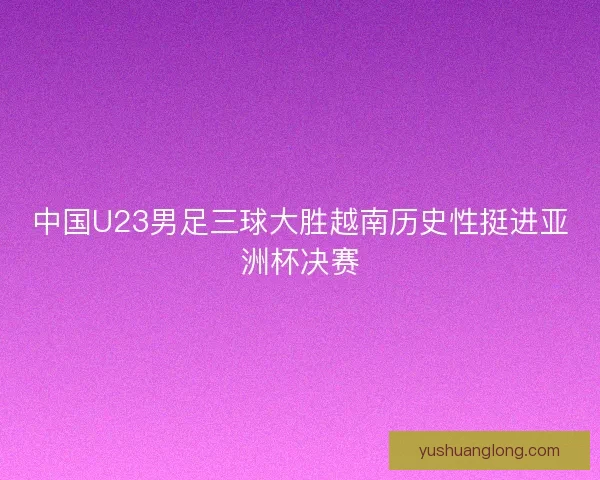 中国U23男足三球大胜越南历史性挺进亚洲杯决赛