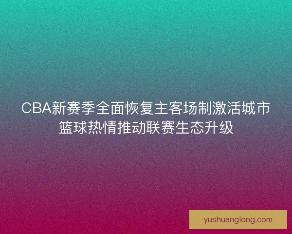 CBA新赛季全面恢复主客场制激活城市篮球热情推动联赛生态升级