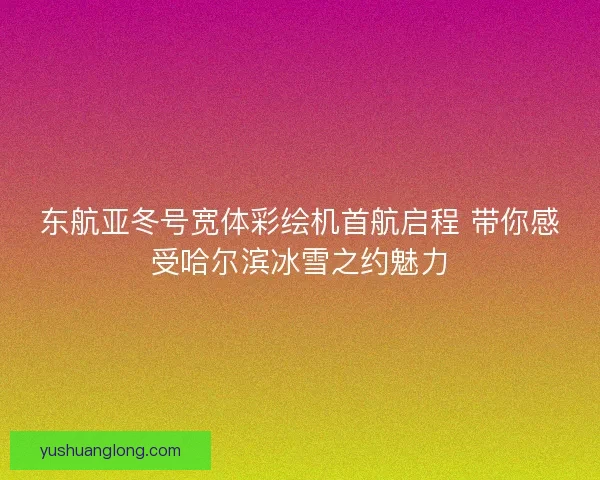 东航亚冬号宽体彩绘机首航启程 带你感受哈尔滨冰雪之约魅力