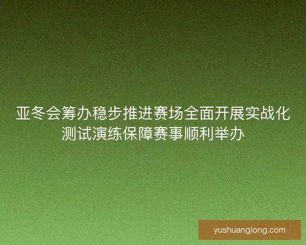 亚冬会筹办稳步推进赛场全面开展实战化测试演练保障赛事顺利举办 亚冬会筹办稳步推进赛场全面开展实战化测试演练保障赛事顺利举办