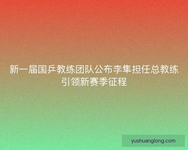 新一届国乒教练团队公布李隼担任总教练引领新赛季征程