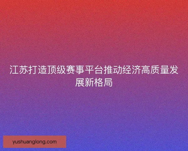 江苏打造顶级赛事平台推动经济高质量发展新格局