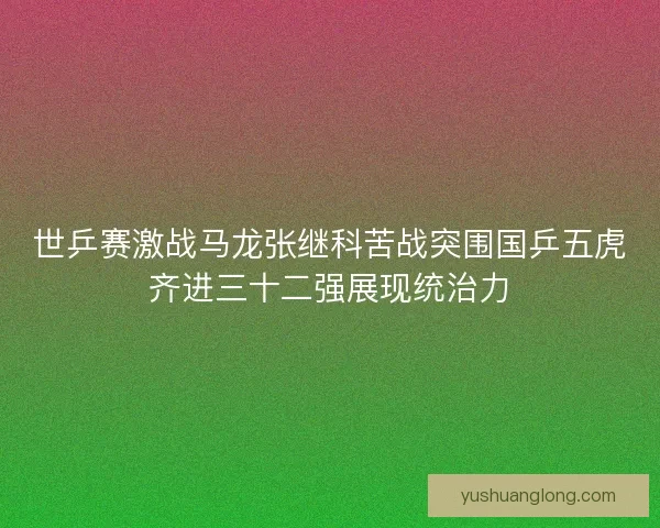 世乒赛激战马龙张继科苦战突围国乒五虎齐进三十二强展现统治力