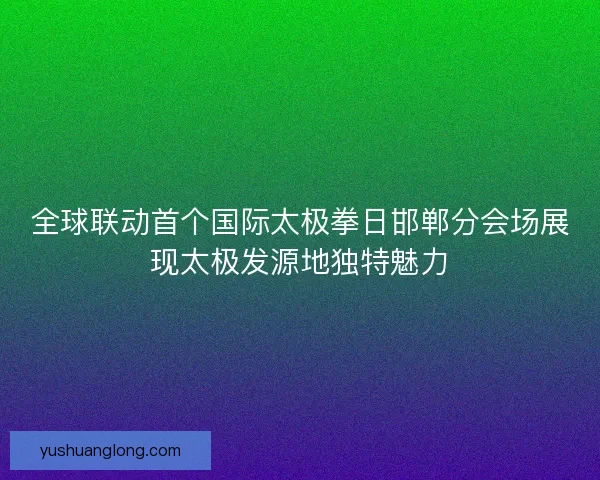 全球联动首个国际太极拳日邯郸分会场展现太极发源地独特魅力 全球联动首个国际太极拳日邯郸分会场展现太极发源地独特魅力