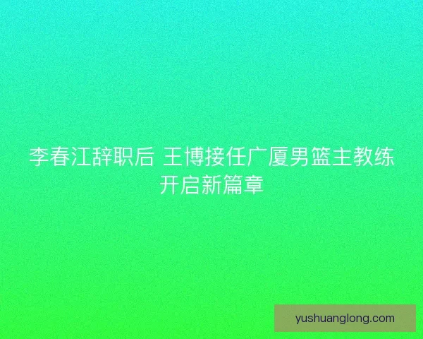 李春江辞职后 王博接任广厦男篮主教练开启新篇章