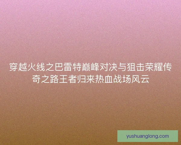 穿越火线之巴雷特巅峰对决与狙击荣耀传奇之路王者归来热血战场风云