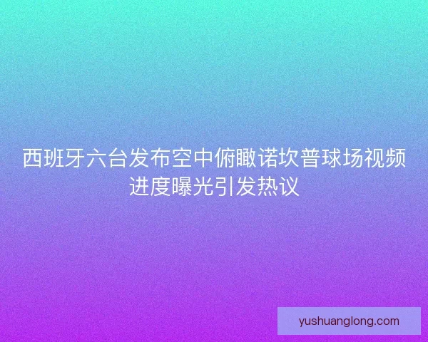 西班牙六台发布空中俯瞰诺坎普球场视频进度曝光引发热议