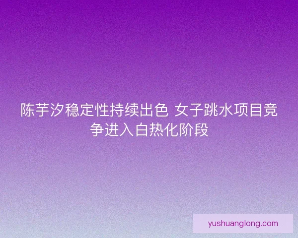 陈芋汐稳定性持续出色 女子跳水项目竞争进入白热化阶段