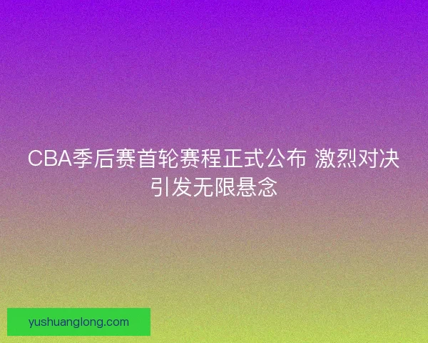 CBA季后赛首轮赛程正式公布 激烈对决引发无限悬念 CBA季后赛首轮赛程正式公布 激烈对决引发无限悬念
