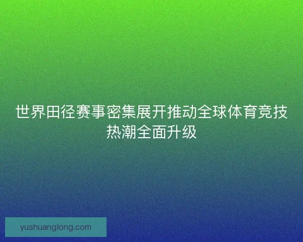 世界田径赛事密集展开推动全球体育竞技热潮全面升级