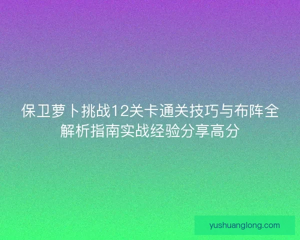 保卫萝卜挑战12关卡通关技巧与布阵全解析指南实战经验分享高分