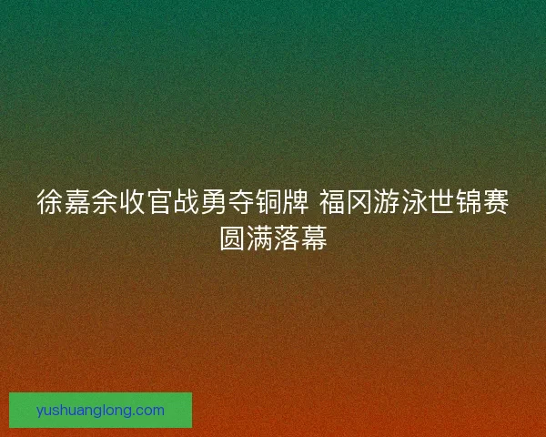 徐嘉余收官战勇夺铜牌 福冈游泳世锦赛圆满落幕