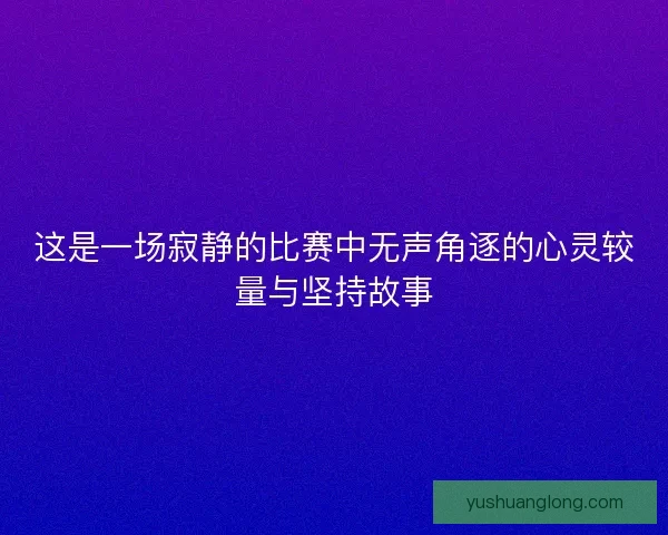 这是一场寂静的比赛中无声角逐的心灵较量与坚持故事
