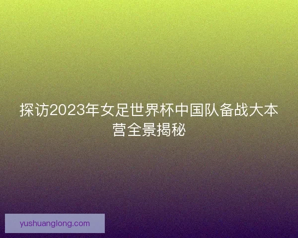 探访2023年女足世界杯中国队备战大本营全景揭秘 探访2023年女足世界杯中国队备战大本营全景揭秘