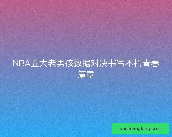 NBA五大老男孩数据对决书写不朽青春篇章