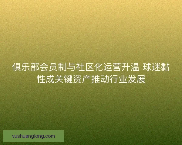 俱乐部会员制与社区化运营升温 球迷黏性成关键资产推动行业发展