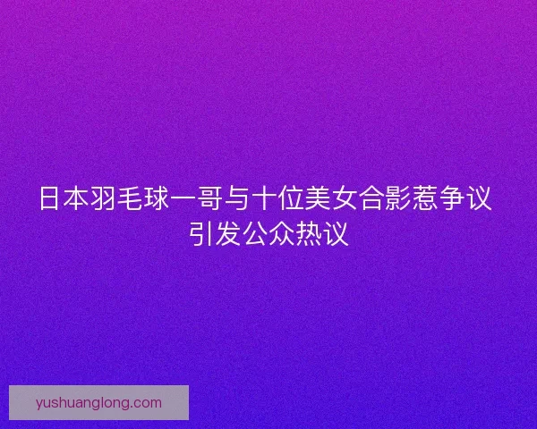 日本羽毛球一哥与十位美女合影惹争议 引发公众热议 日本羽毛球一哥与十位美女合影惹争议 引发公众热议