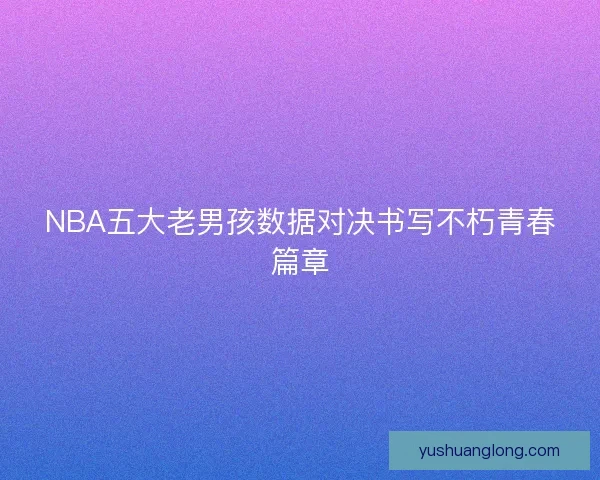 NBA五大老男孩数据对决书写不朽青春篇章