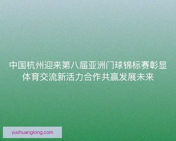 中国杭州迎来第八届亚洲门球锦标赛彰显体育交流新活力合作共赢发展未来