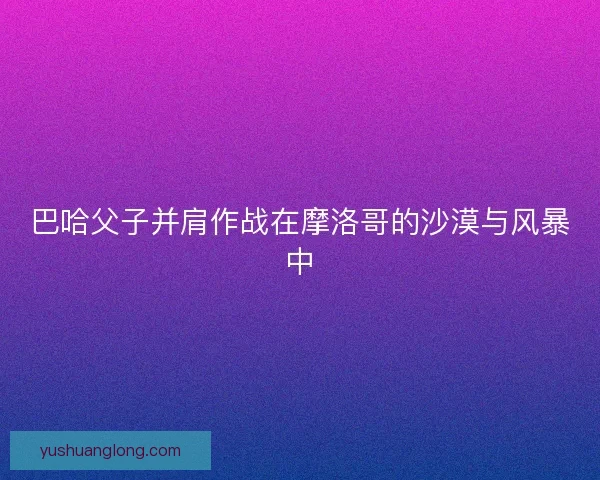 巴哈父子并肩作战在摩洛哥的沙漠与风暴中