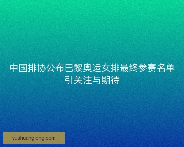 中国排协公布巴黎奥运女排最终参赛名单引关注与期待