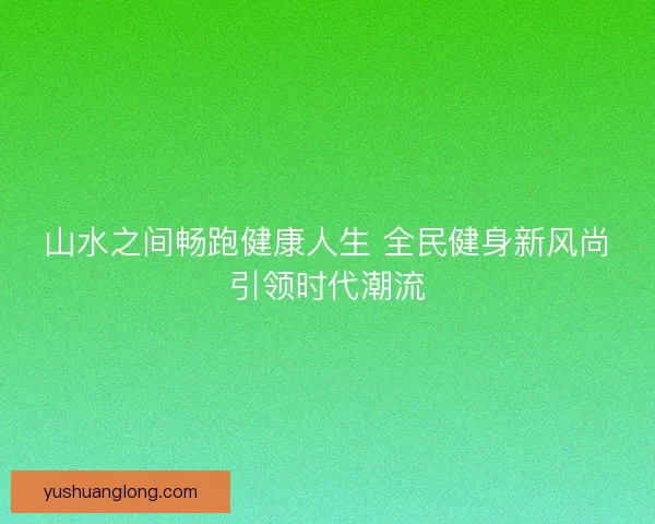 山水之间畅跑健康人生 全民健身新风尚引领时代潮流