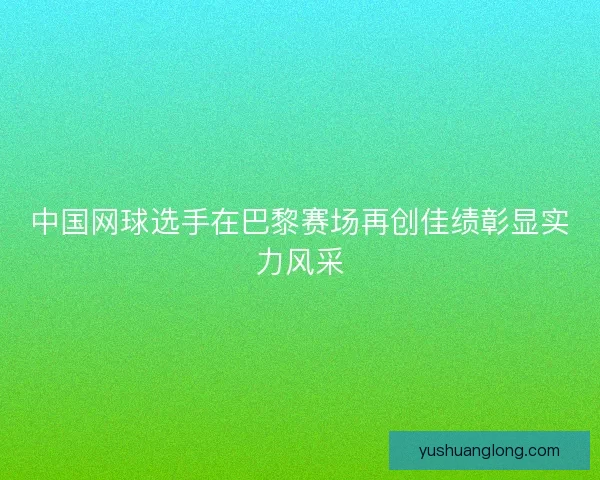 中国网球选手在巴黎赛场再创佳绩彰显实力风采