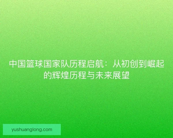 中国篮球国家队历程启航:从初创到崛起的辉煌历程与未来展望 中国篮球国家队历程启航:从初创到崛起的辉煌历程与未来展望